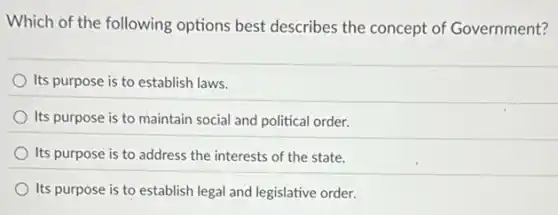 Which of the following options best describes the concept of Government?
Its purpose is to establish laws.
Its purpose is to maintain social and political order.
Its purpose is to address the interests of the state.
Its purpose is to establish legal and legislative order.