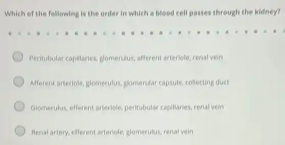 Which of the following is the order in which a blood cell passes through the kidney?
Peritubular capillaries glomerulus, afferent arteriole renal vein
Afferent arteriole, glomerulus glomerular capsule, collecting duct
Glomerulus, efferent arteriole peritubular capillaries, renal vein
Renal artery, efferent arteriole glomerulus, renal vein