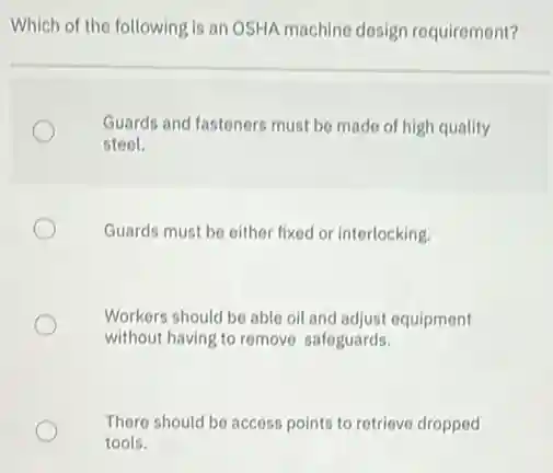 Which of the following is an OSHA machine design requirement?
Guards and fasteners must be made of high quality
steel.
Guards must be either fixed or interlocking.
Workers should be able oil and adjust equipment
without having to remove safeguards.
There should be access points to retrieve dropped
tools.