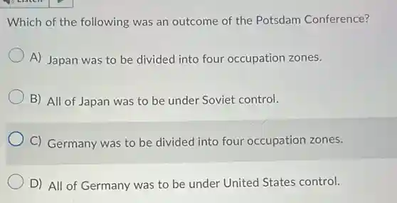Which of the following was an outcome of the Potsdam Conference?
A) Japan was to be divided into four occupation zones.
B) All of Japan was to be under Soviet control.
C) Germany was to be divided into four occupation zones.
D) All of Germany was to be under United States control.