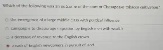Which of the following was an outcome of the start of Chesapeake tobacco cultivation?
the emergence of a large middle class with political influence
campaigns to discourage migration by English men with wealth
a decrease of revenue to the English crown
a rush of English newcomers in pursuit of land