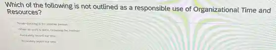 Which of the following is not outlined as a responsible use of Organizational Time and
Resources?
Never clocking in for another person
When all work is done, browsing the internet
Accurately record our time
Accurately report our time
