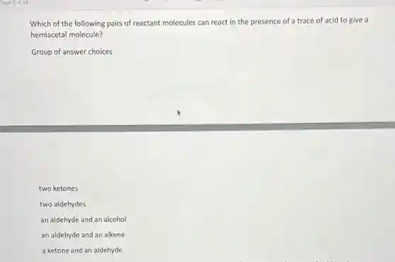 Which of the following pairs of reactant molecules can react in the presence of a trace of acid to give a
hemiacetal molecule?
Group of answer choices
two ketones
two aldehydes
an aldehyde and an alcohol
an aldehyde and an alkene
a ketone and an aldehyde