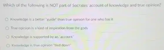 Which of the following is NOT part of Socrates' account of knowledge and true opinion?
Knowledge is a better "guide" than true opinion for one who has it
True opinion is a kind of inspiration from the gods
Knowledge is supported by an "account"
Knowledge is true opinion "tied down"