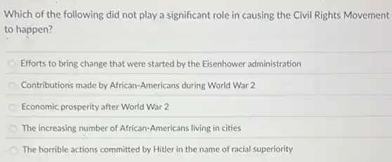 Which of the following did not play a significant role in causing the Civil Rights Movement
to happen?
Efforts to bring change that were started by the Eisenhower administration
Contributions made by African -Americans during World War 2
Economic prosperity after World War 2
The increasing number of African-Americans living in cities
The horrible actions committed by Hitler in the name of racial superiority