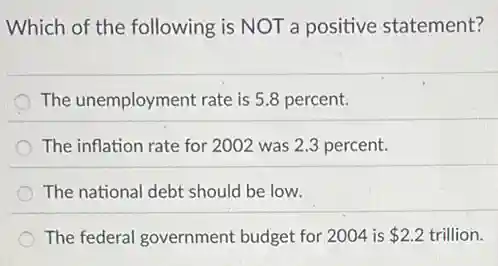 Which of the following is NOT a positive statement?
The unemployment rate is 5.8 percent.
The inflation rate for 2002 was 2.3 percent.
The national debt should be low.
The federal government budget for 2004 is 2.2 trillion.