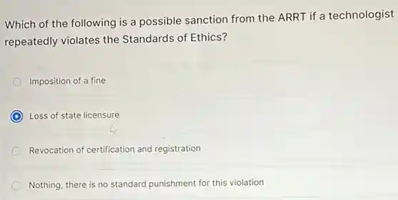 Which of the following is a possible sanction from the ARRT if a technologist
repeatedly violates the Standards of Ethics?
Imposition of a fine
C Loss of state licensure
Revocation of certification and registration
Nothing, there is no standard punishment for this violation