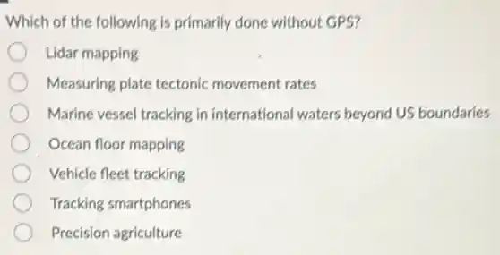 Which of the following is primarily done without GPS?
Lidar mapping
Measuring plate tectonic movement rates
Marine vessel tracking in international waters beyond US boundaries
Ocean floor mapping
Vehicle fleet tracking
Tracking smartphones
Precision agriculture