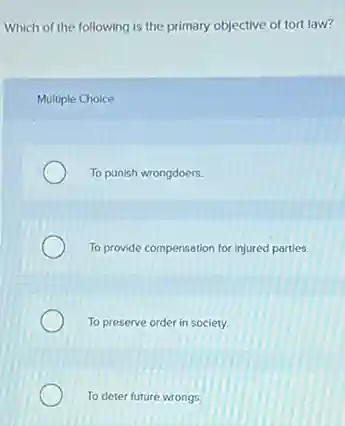 Which of the following is the primary objective of tort law?
Multiple Choice
To punish wrongdoers.
To provide compensation for injured partles.
To preserve order in society.
To deter future wrongs.