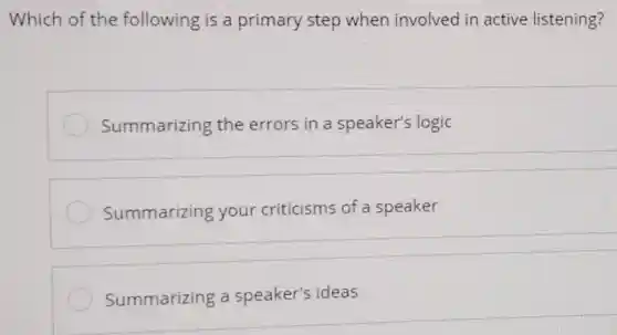 Which of the following is a primary step when involved in active listening?
Summarizing the errors in a speaker's logic
Summarizing your criticisms of a speaker
Summarizing a speaker's ideas