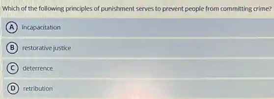 Which of the following principles of punishment serves to prevent people from committing crime?
A incapacitation
B restorative justice
C deterrence
D retribution