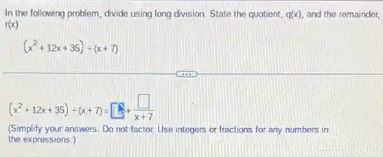 In the following problem divide using long division State the quotient, q(x) and the remainder,
r(x)
(x^2+12x+35)div (x+7)
(x^2+12x+35)div (x+7)=square +(square )/(x+7)
(Simplify your answers. Do not factor. Use integers or fractions for any numbers in
the expressions.)