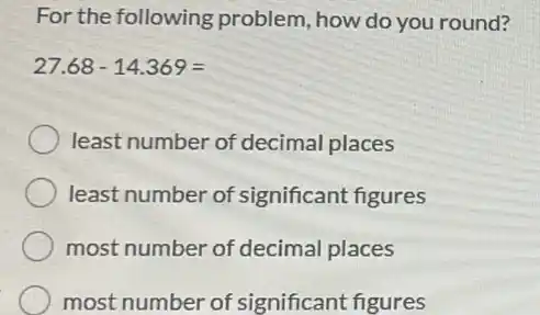 For the following problem, how do you round?
27.68-14.369=
least number of decimal places
least number of significant figures
most number of decimal places
most number of significant figures