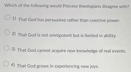 Which of the following would Process theologians disagree with?
1) That God has persuasive rather than coercive power.
2) That God is not omnipotent but is limited in ability.
3) That God cannot acquire new knowledge of real events.
4) That God grows in experiencing new joys.