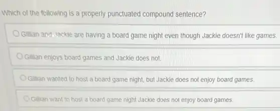 Which of the following is a properly punctuated compound sentence?
Gillian and Jackie are having a board game night even though Jackie doesn't like games.
Gillian enjoys board games and Jackie does not.
Gillian wanted to host a board game night but Jackie does no enjoy board games.
Gillian want to host a board game night Jackie does not enjoy board games.