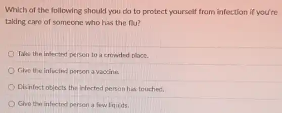 Which of the following should you do to protect yourself from infection if you're
taking care of someone who has the flu?
Take the infected person to a crowded place.
Give the infected person a vaccine.
Disinfect objects the infected person has touched.
Give the infected person a few liquids.