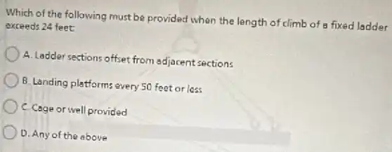 Which of the following must be provided when the length of climb of a fixed ladder
exceeds 24 feet:
A. Ladder sections offset from adjacent sections
B. Landing platforms every 50 feet or less
C. Cage or well provided
D. Any of the above