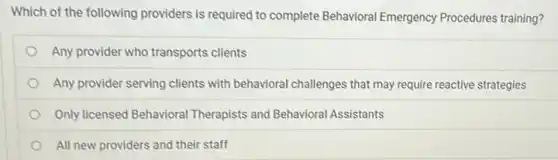 Which of the following providers is required to complete Behavioral Emergency Procedures training?
Any provider who transports clients
Any provider serving clients with behavioral challenges that may require reactive strategies
Only licensed Behavioral Therapists and Behavioral Assistants
All new providers and their staff