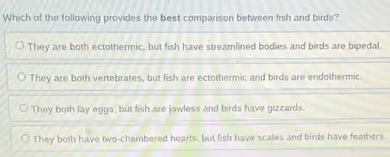 Which of the following provides the best comparison between fish and birds?
They are both ectothermic but fish have streamlined bodies and birds are bipedal.
They are both vertebrates but fish are ectothermic and birds are endothermic.
They both lay eggs but fish are jawless and birds have gizzards.
They both have two -chambered hearts, but fish have scales and birds have feathers.