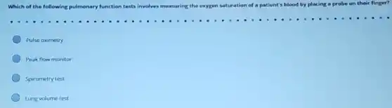 Which of the following pulmonary fun function tests involves measuring the oxygen saturation n of a patient's blood by placing a probe on their finger?
Pulse oximetry
Peak flow monitor
Spirometry test
Lung volume test