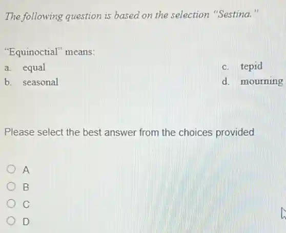 The following question is based on the selection "Sestina."
"Equinoctial" means:
a. equal
c. tepid
b. seasonal
d. mourning
Please select the best answer from the choices provided
A
B
C
D