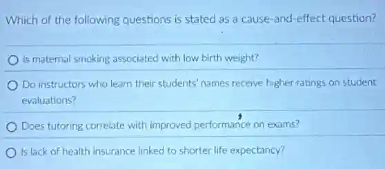 Which of the following questions is stated as a cause-and-effect question?
Is maternal smoking associated with low birth weight?
Do instructors who learn their students' names receive higher ratings on student
evaluations?
Does tutoring correlate with improved performance on exams?
Is lack of health insurance linked to shorter life expectancy?