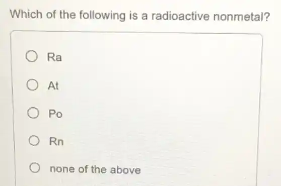 Which of the following is a radioactive nonmetal?
Ra
At
Po
Rn
none of the above