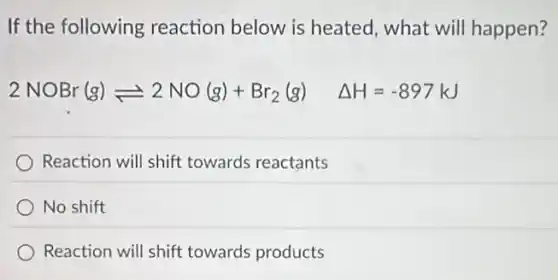If the following reaction below is heated, what will happen?
2NOBr(g)leftharpoons 2NO(g)+Br_(2)(g) Delta H=-897kJ
Reaction will shift towards reactants
No shift
Reaction will shift towards products