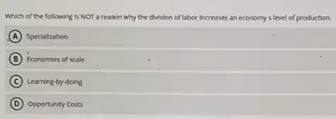 Which of the following Is NOT a reason why the division of labor increases es an economy s level of production.
A Specialization
B Economies of scale
C ) Learning-by-doing
D Opportunity Costs