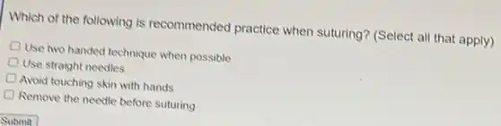 Which of the following is recommended practice when suturing? (Select all that apply)
Use two handed technique when possible
Use straight needles
Avoid touching skin with hands
Remove the needle before suturing