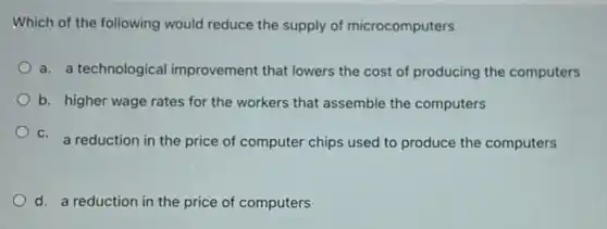 Which of the following would reduce the supply of microcomputers
a. a technological improvement that lowers the cost of producing the computers
b. higher wage rates for the workers that assemble the computers
c. a reduction in the a reduction in the price of computer chips used to produce the computers
d. a reduction in the price of computers