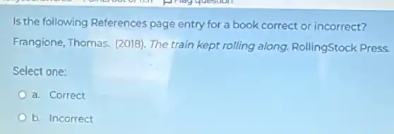 Is the following References page entry for a book correct or incorrect?
Frangione, Thomas,(2018). The train kept rolling along RollingStock Press.
Select one:
a. Correct
b. Incorrect