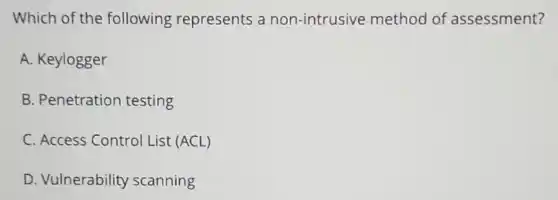 Which of the following represents a non-intrusive method of assessment?
A. Keylogger
B. Penetration testing
C. Access Control List (ACL)
D. Vulnerability scanning