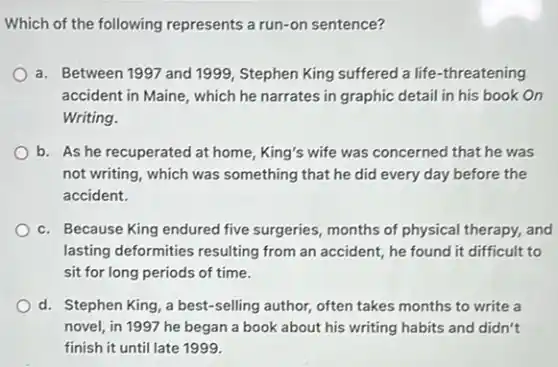 Which of the following represents a run-on sentence?
a. Between 1997 and 1999, Stephen King suffered a life-threatening
accident in Maine, which he narrates in graphic detail in his book On
Writing.
b. As he recuperated at home, King's wife was concerned that he was
not writing, which was something that he did every day before the
accident.
c. Because King endured five surgeries, months of physical therapy, and
lasting deformities resulting from an accident, he found it difficult to
sit for long periods of time.
d. Stephen King, a best-selling author, often takes months to write a
novel, in 1997 he began a book about his writing habits and didn't
finish it until late 1999.