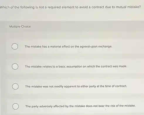Which of the following is not a required element to avoid a contract due to mutual mistake?
Multiple Choice
The mistake has a material effect on the agreed-upon exchange.
The mistake relates to a basic assumption on which the contract was made.
The mistake was not readily apparent to either party at the time of contract.
The party adversely affected by the mistake does not bear the risk of the mistake.