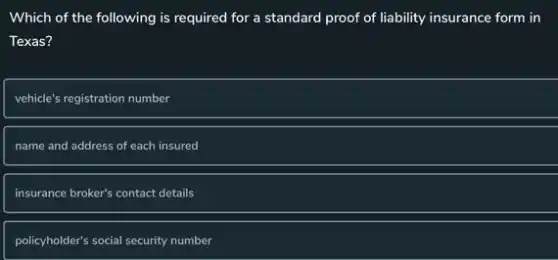 Which of the following is required for a standard proof of liability insurance form in
Texas?
vehicle's registration number
name and address of each insured
insurance broker's contact details
policyholder's social security number