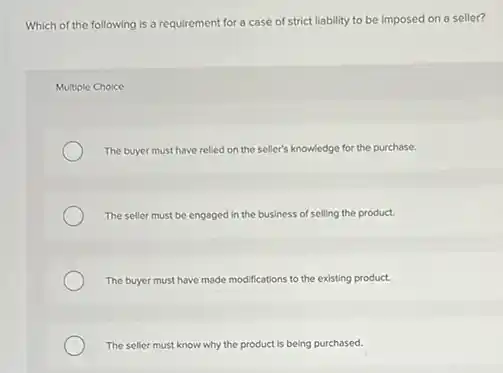 Which of the following is a requirement for a case of strict liability to be imposed on a seller?
Multiple Choice
The buyer must have relied on the seller's knowledge for the purchase.
The seller must be engaged in the business of selling the product.
The buyer must have made modifications to the existing product.
The seller must know why the product is being purchased.