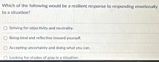 Which of the following would be a resilient response to responding emotionally
to a situation?
Striving for objectivity and neutrality.
Being kind and reflective toward yourself.
Accepting uncertainty and doing what you can.
Looking for shades of gray in a situation.