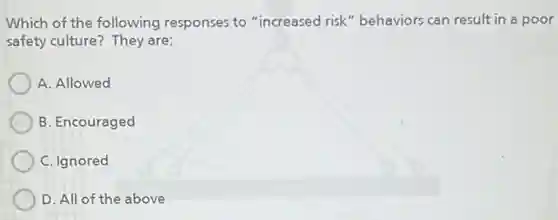 Which of the following responses to "increased risk" behaviors can result in a poor
safety culture? They are:
A. Allowed
B. Encouraged
C. Ignored
D. All of the above