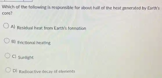 Which of the following is responsible for about half of the heat generated by Earth's
core?
A) Residual heat from Earth's formation
B) Frictional heating
C) Sunlight
D) Radioactive decay of elements
