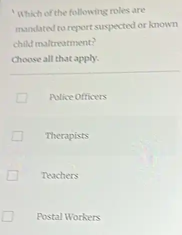 Which of the following roles are
mandated to report suspected or known
child maltreatment?
Choose all that apply.
Police Officers
Therapists
Teachers
Postal Workers