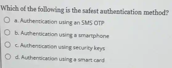 Which of the following is the safest authentication method?
a. Authentication using an SMS OTP
b. Authentication using a smartphone
c. Authentication using security keys
d. Authentication using a smart card