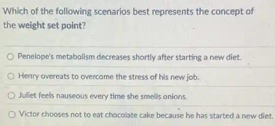 Which of the following scenarios best represents the concept of
the weight set point?
Penelope's metabolism decreases shortly after starting a new diet.
Henry overeats to overcome the stress of his new job.
Juliet feels nauseous every time she smells onions.
Victor chooses not to eat chocolate cake because he has started a new diet.