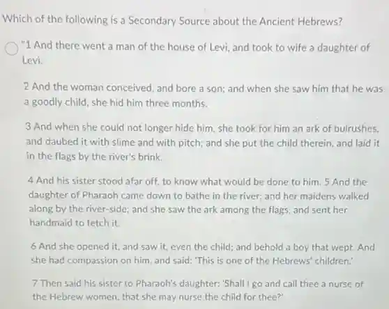 Which of the following is a Secondary Source about the Ancient Hebrews?
"1 And there went a man of the house of Levi, and took to wife a daughter of
Levi.
2 And the woman conceived, and bore a son; and when she saw him that he was
a goodly child, she hid him three months.
3 And when she could not longer hide him, she took for him an ark of bulrushes,
and daubed it with slime and with pitch;and she put the child therein, and laid it
in the flags by the river's brink.
4 And his sister stood afar off, to know what would be done to him. 5 And the
daughter of Pharaoh came down to bathe in the river; and her maidens walked
along by the river-side;and she saw the ark among the flags and sent her
handmaid to fetch it.
6 And she opened it, and saw it,even the child; and behold a boy that wept. And
she had compassion on him, and said: "This is one of the Hebrews' children!
7 Then said his sister to Pharaoh's daughter:'Shall I go and call thee a nurse of
the Hebrew women, that she may nurse the child for thee?'