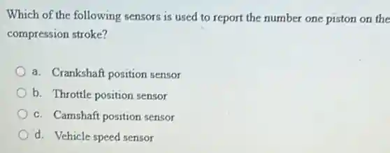 Which of the following sensors is used to report the number one piston on the
compression stroke?
a. Crankshaft position sensor
b. Throttle position sensor
c. Camshaft position sensor
d. Vehicle speed sensor