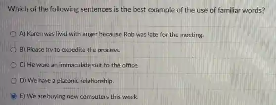 Which of the following sentences is the best example of the use of familiar words?
A) Karen was livid with anger because Rob was late for the meeting.
B) Please try to expedite the process.
C) He wore an immaculate suit to the office.
D) We have a platonic relationship.
E) We are buying new computers this week.