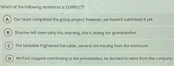Which of the following sentences is CORRECT?
A Our team completed the group project; however, we haven't submitted it yet.
B Shantee left town early this morning, she is visitng her grandmother.
C The landslide frightened the cattle, serveral are missing from the enclosure.
D Michael stopped contributing to the presentation, he decided to retire from the company.