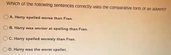 Which of the following sentences correctly uses the comparative form of an adverb?
A. Harry spelled worse than Fran.
B. Harry was worser at spelling than Fran.
C. Harry spelled woresly than Fran.
D. Harry was the worst speller.