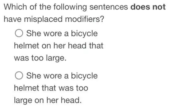 Which of the following sentences does not
have misplaced modifiers?
She wore a bicycle
helmet on her head that
was too large.
She wore a bicycle
helmet that was too
large on her head.