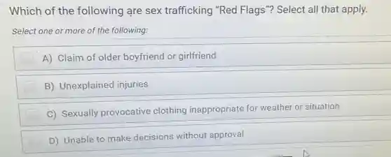 Which of the following are sex trafficking "Red Flags"? Select all that apply.
Select one or more of the following:
A) Claim of older boyfriend or girlfriend
B) Unexplained injuries
C) Sexually provocative clothing inappropriate for weather or situation
D) Unable to make decisions without approval